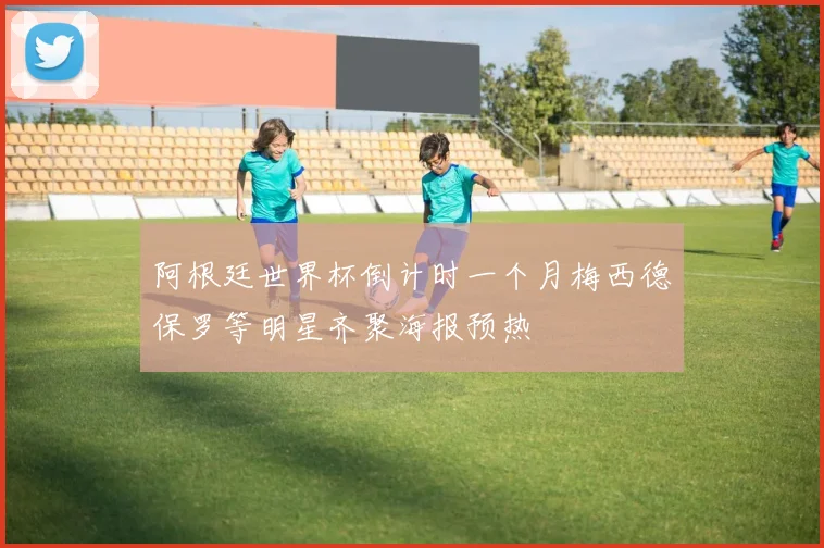 阿根廷世界杯倒计时一个月梅西德保罗等明星齐聚海报预热