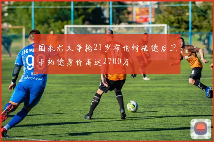 国米尤文争抢21岁布伦特福德后卫卡约德身价高达2700万
