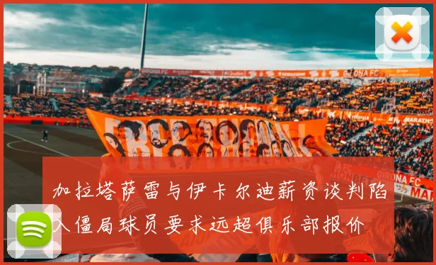 加拉塔萨雷与伊卡尔迪薪资谈判陷入僵局球员要求远超俱乐部报价