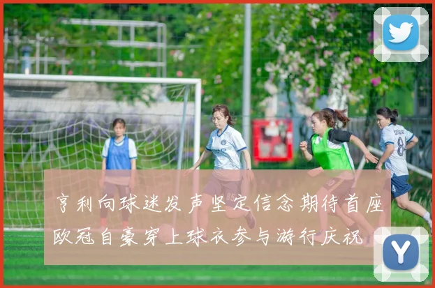 亨利向球迷发声坚定信念期待首座欧冠自豪穿上球衣参与游行庆祝