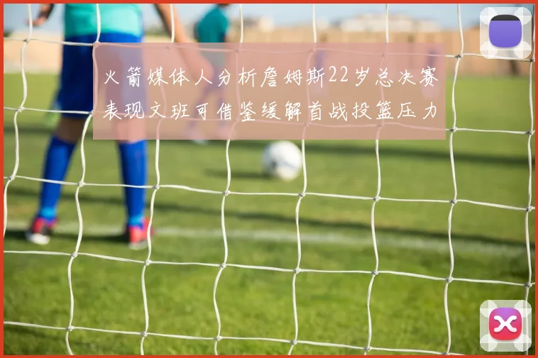 火箭媒体人分析詹姆斯22岁总决赛表现文班可借鉴缓解首战投篮压力
