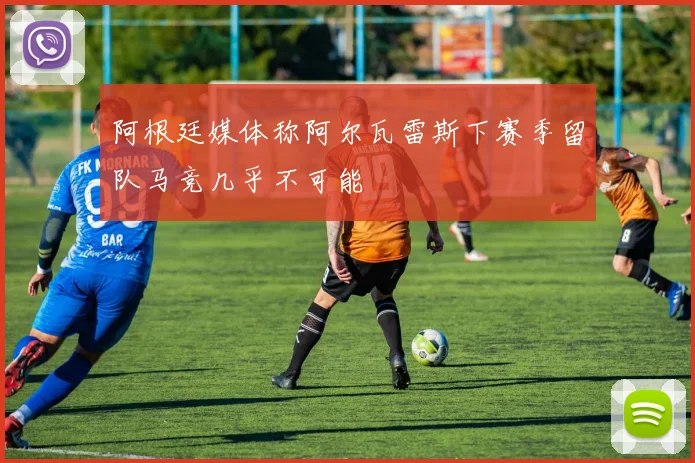 阿根廷媒体称阿尔瓦雷斯下赛季留队马竞几乎不可能