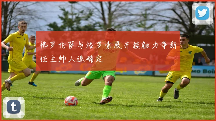 佛罗伦萨与格罗索展开接触力争新任主帅人选确定