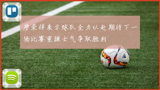 廖荣祥表示球队全力以赴期待下一场比赛重振士气争取胜利