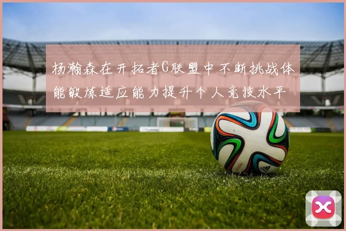 杨瀚森在开拓者G联盟中不断挑战体能锻炼适应能力提升个人竞技水平