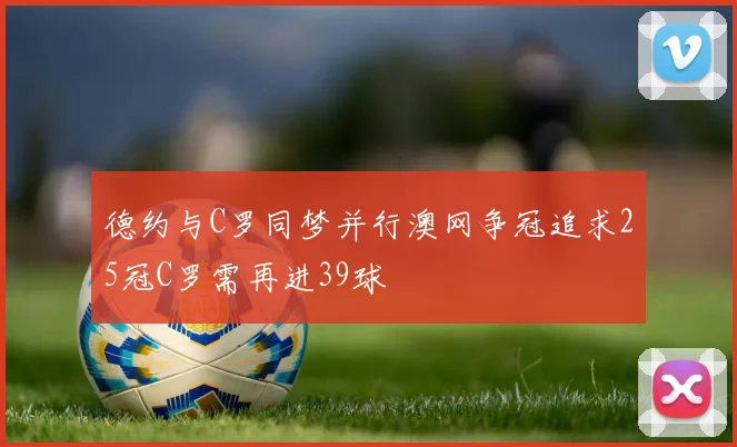 德约与C罗同梦并行澳网争冠追求25冠C罗需再进39球