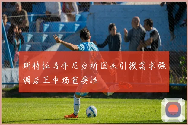 斯特拉马乔尼分析国米引援需求强调后卫中场重要性