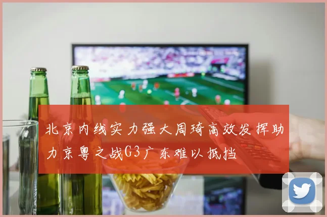 北京内线实力强大周琦高效发挥助力京粤之战G3广东难以抵挡