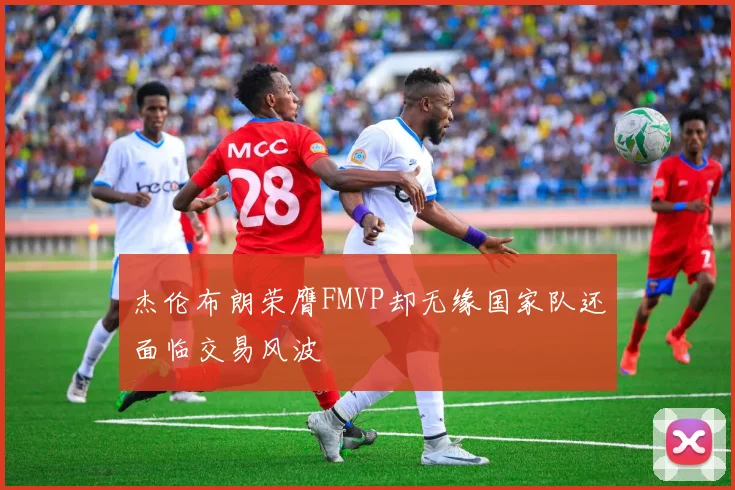 杰伦布朗荣膺FMVP却无缘国家队还面临交易风波