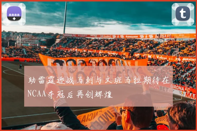 助雷霆迎战马刺与文班马拉期待在NCAA夺冠后再创辉煌