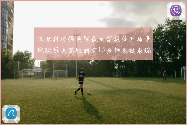 沃尔科特强调阿森纳需稳住开局争取欧冠决赛胜利前15分钟关键表现