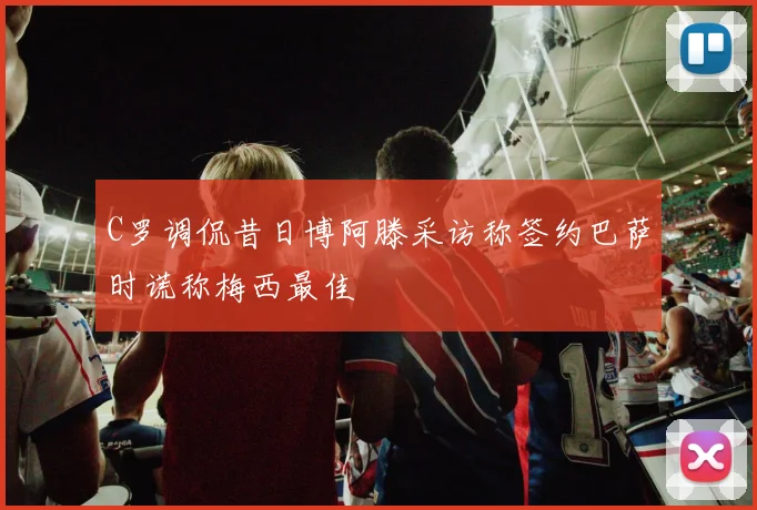 C罗调侃昔日博阿滕采访称签约巴萨时谎称梅西最佳