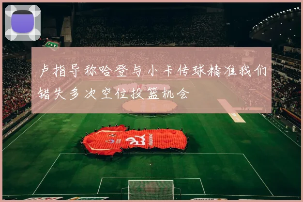 卢指导称哈登与小卡传球精准我们错失多次空位投篮机会