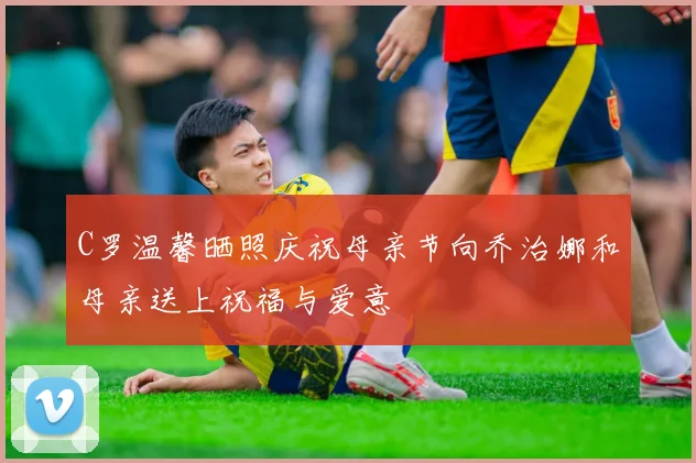 C罗温馨晒照庆祝母亲节向乔治娜和母亲送上祝福与爱意