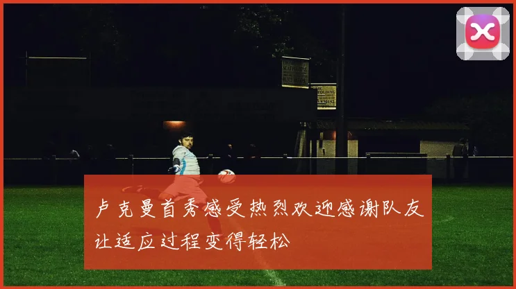 卢克曼首秀感受热烈欢迎感谢队友让适应过程变得轻松