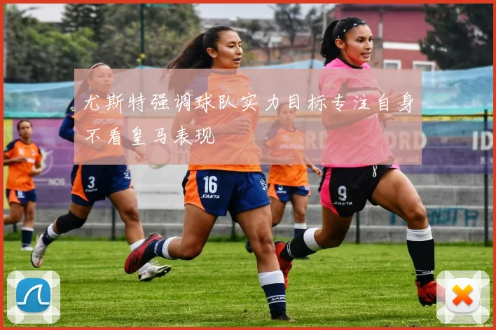 尤斯特强调球队实力目标专注自身不看皇马表现